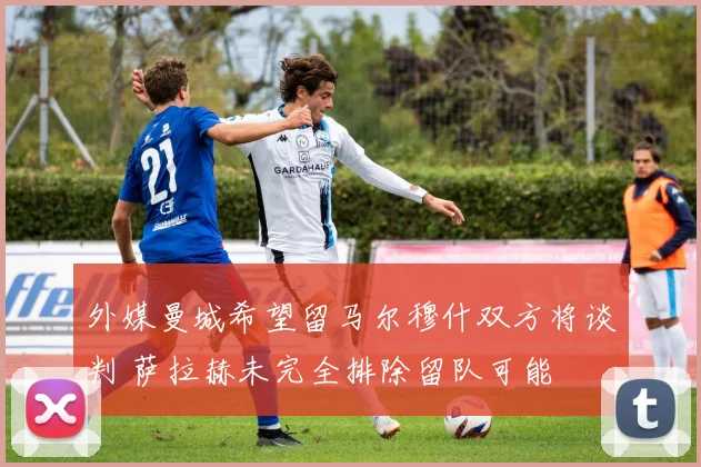 外媒曼城希望留马尔穆什双方将谈判 萨拉赫未完全排除留队可能