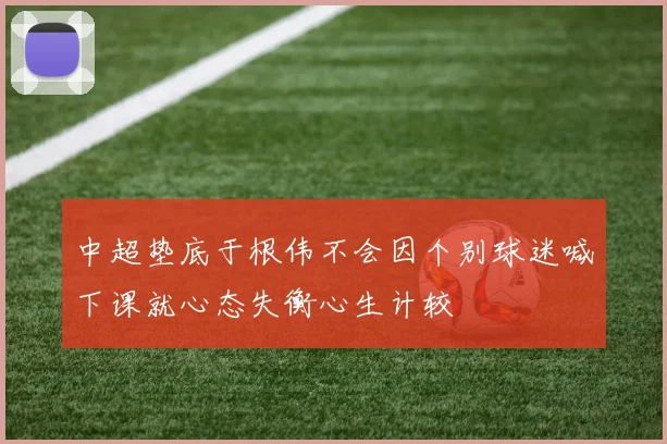 中超垫底于根伟不会因个别球迷喊下课就心态失衡心生计较