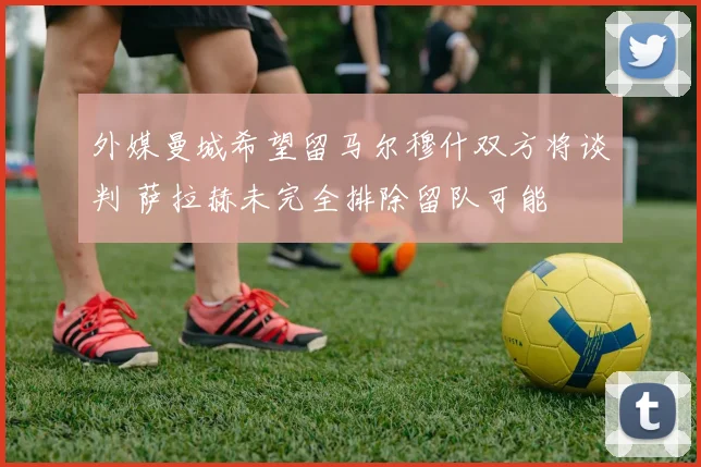 外媒曼城希望留马尔穆什双方将谈判 萨拉赫未完全排除留队可能